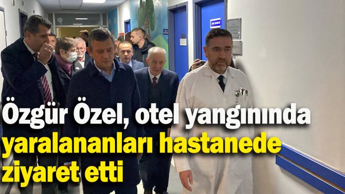 Özgür Özel, otel yangınında yaralananları hastanede ziyaret etti