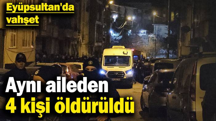 Eyüpsultan'da vahşet: Aynı aileden 4 kişi öldürüldü