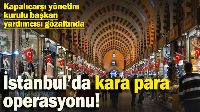 İstanbul’da kara para operasyonu! Kapalıçarşı yönetim kurulu başkan yardımcısı gözaltında