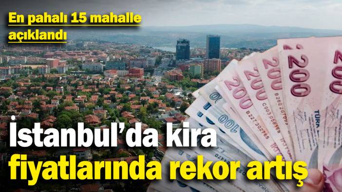 İstanbul'da kira fiyatlarında rekor artış! En pahalı 15 mahalle açıklandı