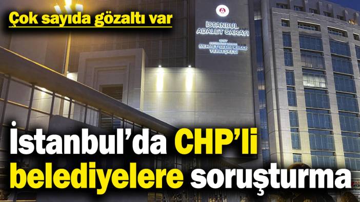 İstanbul’da CHP’li belediyelere soruşturma: Çok sayıda gözaltı var