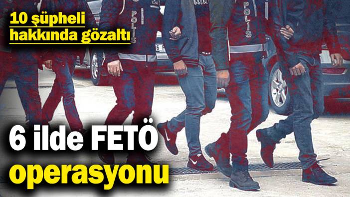 6 ilde FETÖ operasyonu: 10 şüpheli hakkında gözaltı kararı