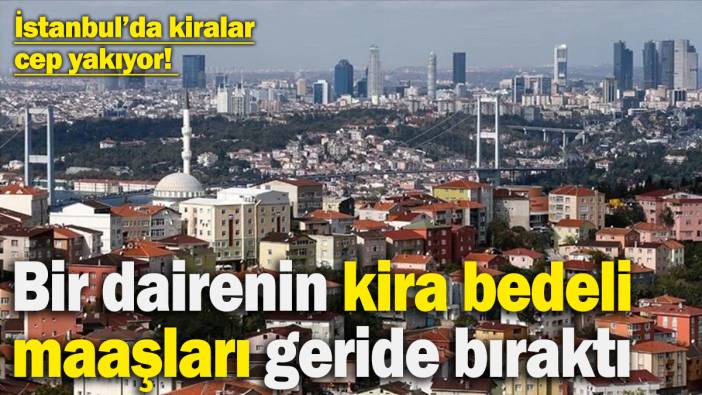 İstanbul’da kiralar cep yakıyor! Normal bir dairenin kira bedeli maaşları geride bıraktı