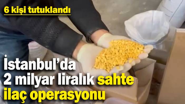 İstanbul’da 2 milyar liralık sahte ilaç operasyonu: 6 kişi tutuklandı