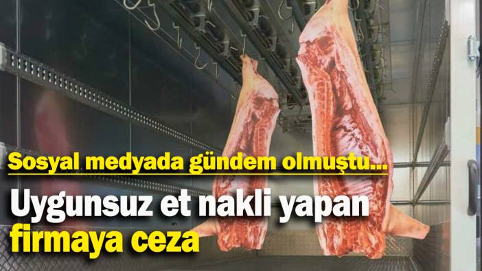 Sosyal medyada gündem olmuştu: Uygunsuz et nakli yapan firmaya ceza