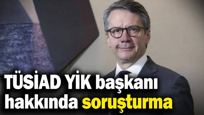 Son dakika... TÜSİAD YİK Başkanı hakkında soruşturma başlatıldı