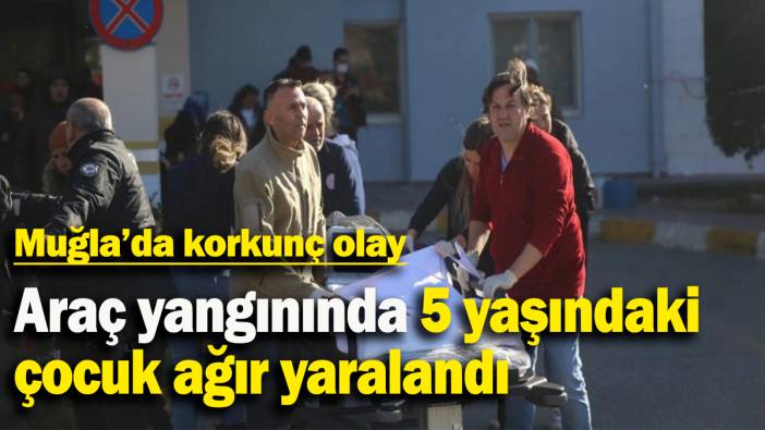 Muğla'da korkunç olay: Araç yangınında 5 yaşındaki çocuk ağır yaralandı