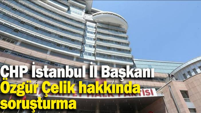 CHP İstanbul İl Başkanı Özgür Çelik hakkında soruşturma