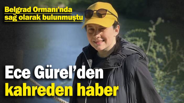 Ece Gürel’den kahreden haber! Belgrad Ormanı'nda sağ olarak bulunmuştu