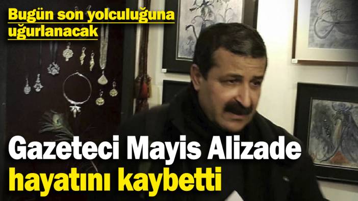 Gazeteci yazar Mayis Alizade hayatını kaybetti! Bugün son yolculuğuna uğurlanacak