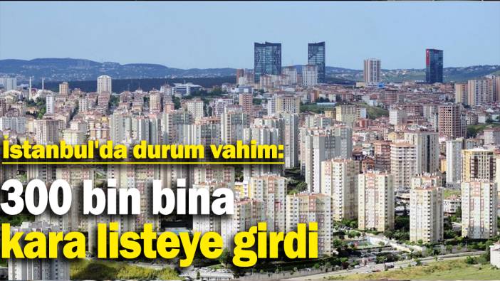 İstanbul'da durum vahim: 300 bin bina kara listeye girdi