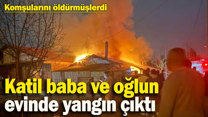 Komşularını 3 gün önce öldürmüşlerdi! Katil baba ve oğlun evinde yangın çıktı