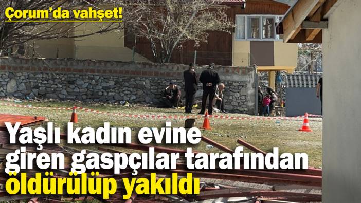 Çorum’da vahşet! Yaşlı kadın, evine giren gaspçılar tarafından öldürülüp yakıldı