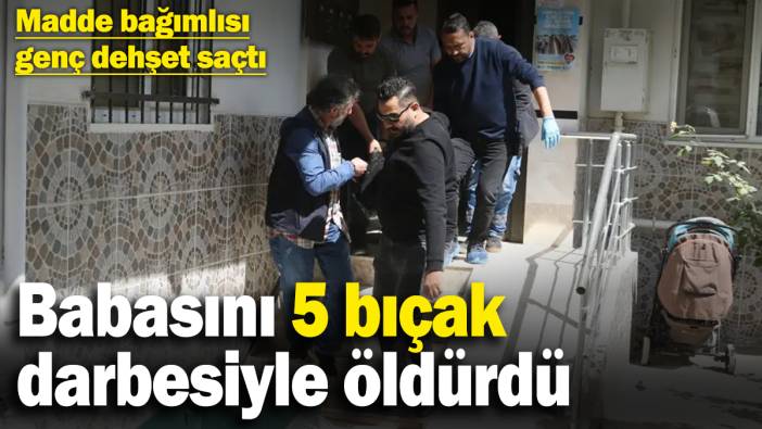 Madde bağımlısı genç dehşet saçtı: Tartıştığı babasını 5 bıçak darbesiyle öldürdü