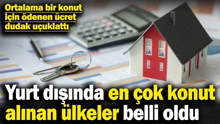 Türklerin yurt dışında en çok konut aldığı ülkeler belli oldu! Ortalama bir konut için ödenen ücret dudak uçuklattı