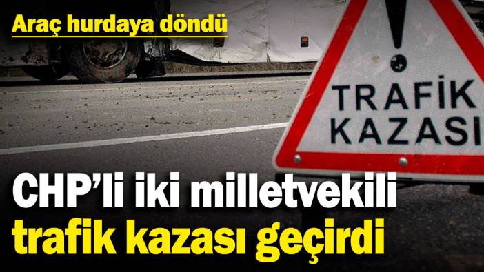 CHP’li iki milletvekili trafik kazası geçirdi: Araç hurdaya döndü