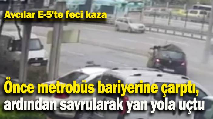 Avcılar E-5'te feci kaza: Önce metrobüs bariyerine çarptı, ardından savrularak yan yola uçtu
