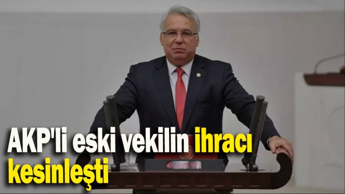 AKP'li eski vekilin ihracı kesinleşti