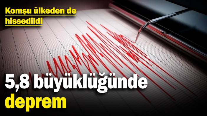 5,8 büyüklüğünde deprem! Komşu ülkeden de hissedildi
