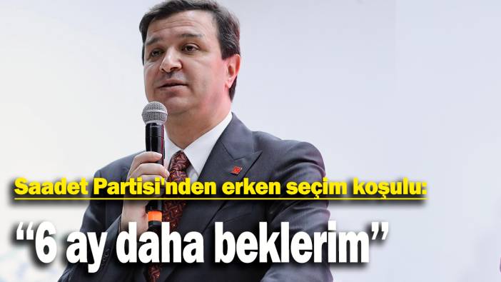 Saadet Partisi'nden erken seçim koşulu: '6 ay daha beklerim'