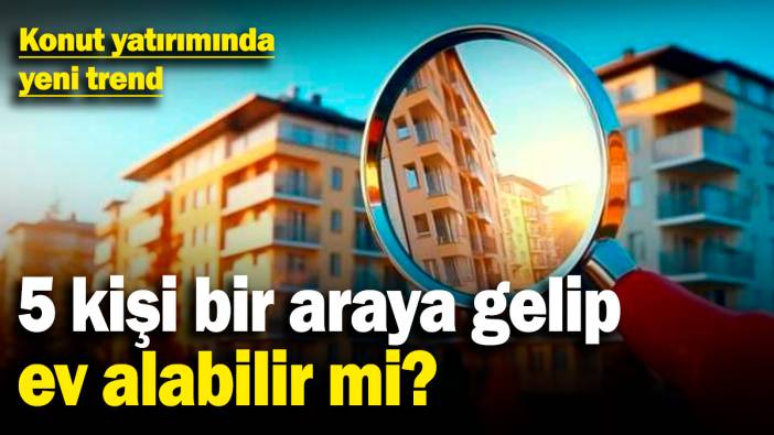 Konut yatırımında yeni trend: 5 kişi bir araya gelip ev alabilir mi?