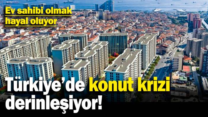 Türkiye’de konut krizi derinleşiyor! Ev sahibi olmak hayal oluyor