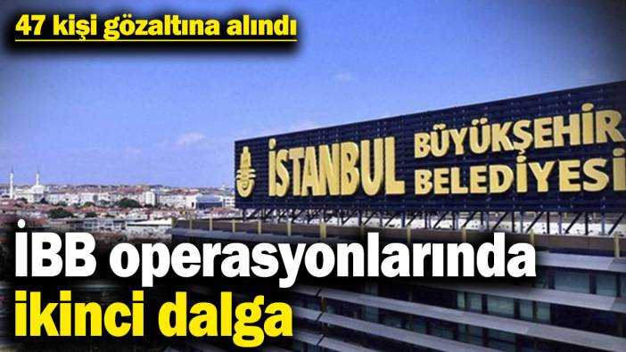 İBB operasyonlarında ikinci dalga! 47 kişi gözaltına alındı