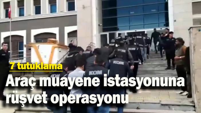 Araç muayene istasyonuna rüşvet operasyonunda 7 tutuklama