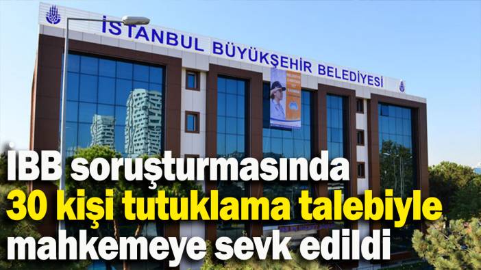 İBB soruşturmasında 30 kişi tutuklama talebiyle mahkemeye sevk edildi