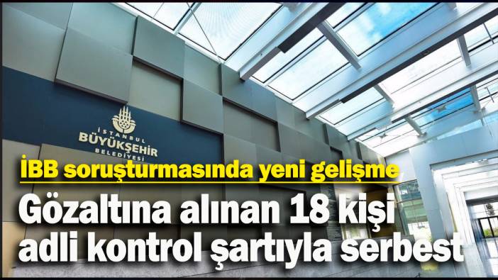 İBB soruşturmasında gözaltına alınan 18 kişi adli kontrol şartıyla serbest bırakıldı