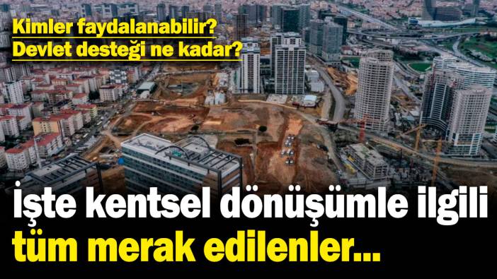 İşte kentsel dönüşümle ilgili tüm merak edilenler... Kimler faydalanabilir? Devlet desteği ne kadar?