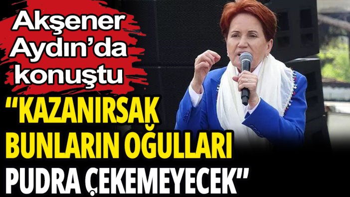 Meral Akşener: ''Kazanırsak bunların oğulları pudra çekemeyecek''