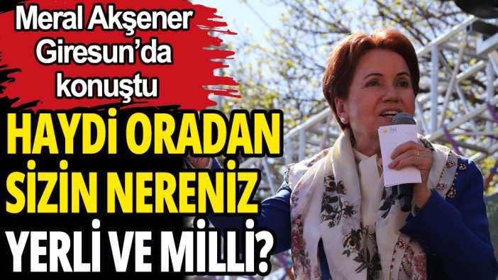 Meral Akşener: “Yerli ve milli benim” diyorsun. Haydi oradan, nereniz yerli? Nereniz milli?