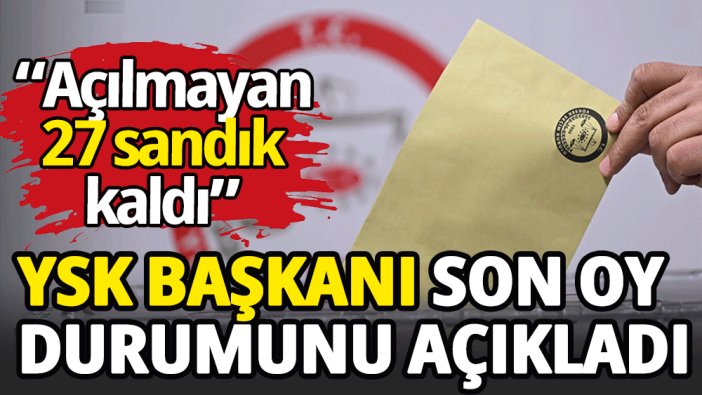 YSK Başkanı son oy durumunu açıkladı