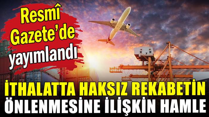 İthalatta haksız rekabet hamlesi: Resmî Gazete'de yayımlandı