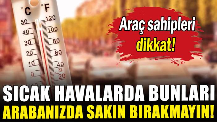 Araç sahipleri dikkat: Sıcak havalarda bunları arabanızda sakın bırakmayın!