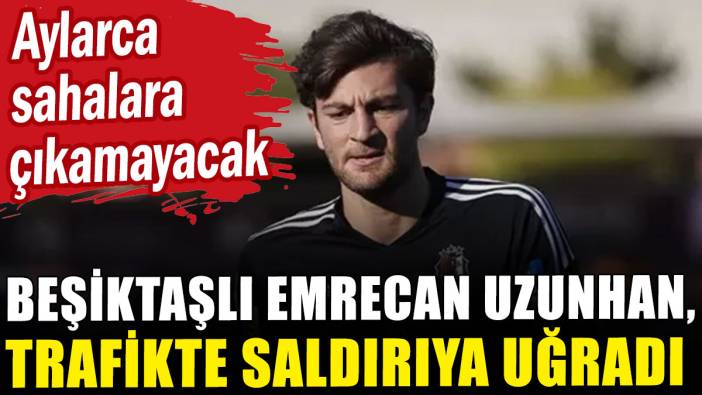 Beşiktaşlı Emrecan Uzunhan, trafikte saldırıya uğradı! Aylarca sahalara çıkamayacak