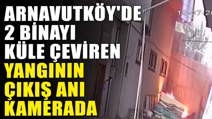 Arnavutköy'de 2 binayı küle çeviren yangının çıkış anı kamerada