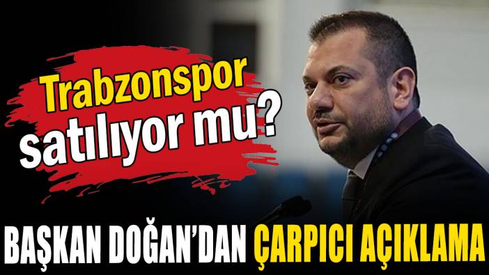 Trabzonspor satılıyor mu? Başkan Doğan’dan çarpıcı açıklama