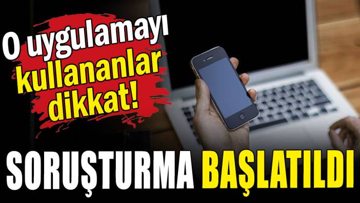 O uygulamayı kullananlar dikkat: Soruşturma başlatıldı