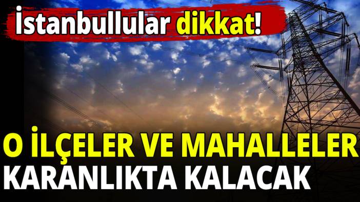 İstanbullular dikkat! O ilçeler ve mahalleler karanlıkta kalacak