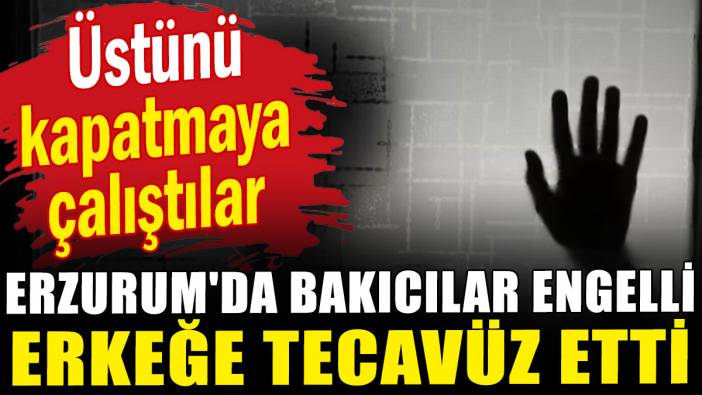 Erzurum'da bakıcılar engelli erkeğe tecavüz etti