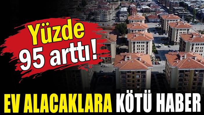 Ev alacaklara kötü haber:  Yüzde 95 arttı