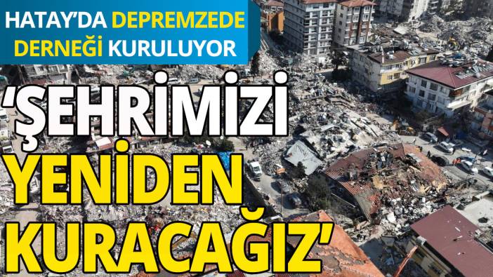 Hatay'da 'Depremzede Derneği' kuruluyor: Şehrimizi yeniden kuracağız