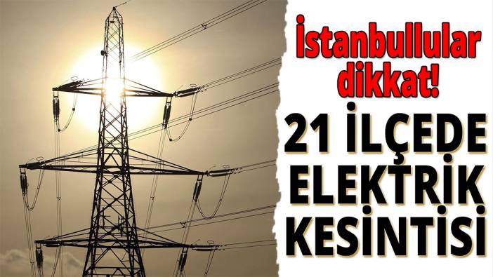 İstanbullular dikkat: 21 ilçede elektrik kesintisi
