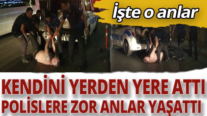 Kendini yerden yere attı, polislere zor anlar yaşattı! İşte o anlar