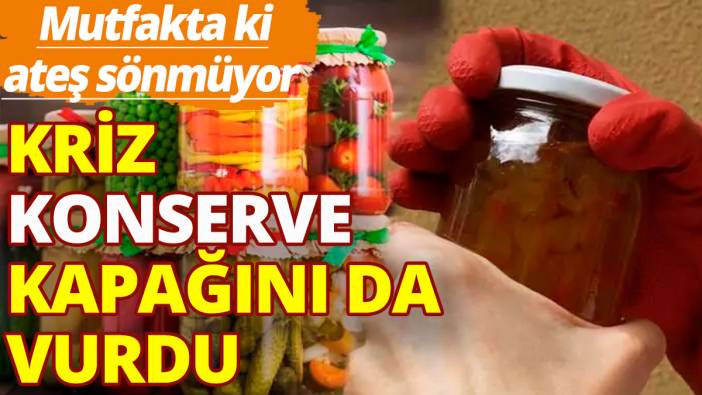 Mutfakta ki ateş sönmüyor: Kriz konserve kapağını da vurdu