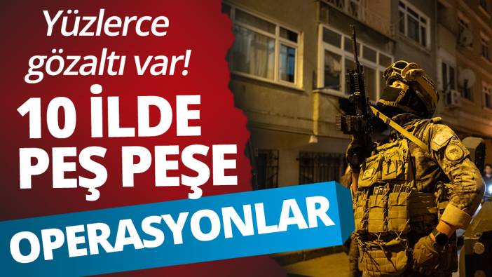 10 ilde peş peşe operasyonlar: Yüzlerce gözaltı var!