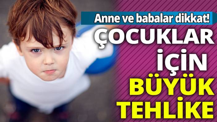 Anne ve babalar dikkat! Çocuklar için büyük tehlike