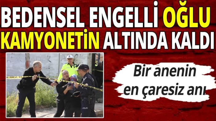 Bir annenin en çaresiz anı! Bedensel engelli oğlu kamyonetin altında kaldı